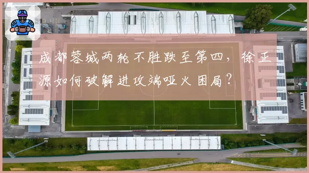 成都蓉城两轮不胜跌至第四，徐正源如何破解进攻端哑火困局？