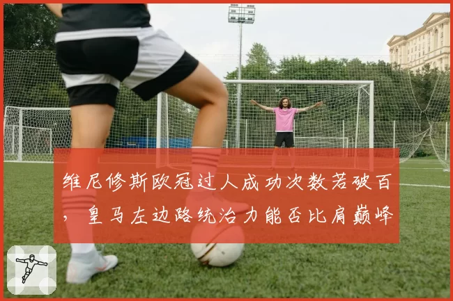 维尼修斯欧冠过人成功次数若破百,皇马左边路统治力能否比肩巅峰罗本?