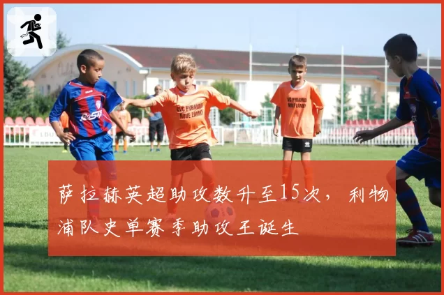 萨拉赫英超助攻数升至15次,利物浦队史单赛季助攻王诞生