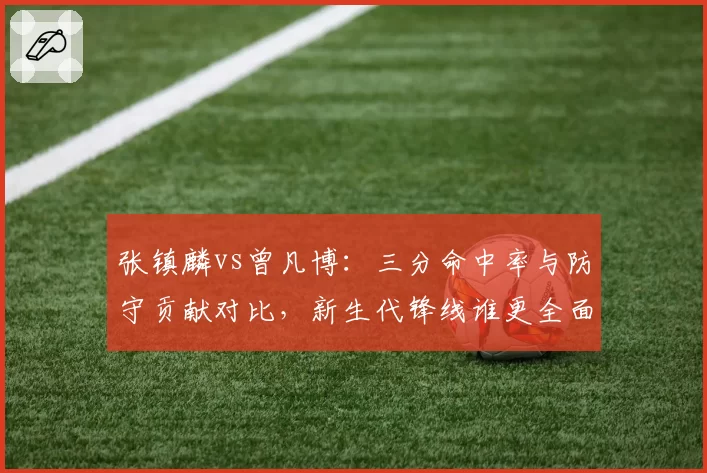 张镇麟vs曾凡博：三分命中率与防守贡献对比，新生代锋线谁更全面