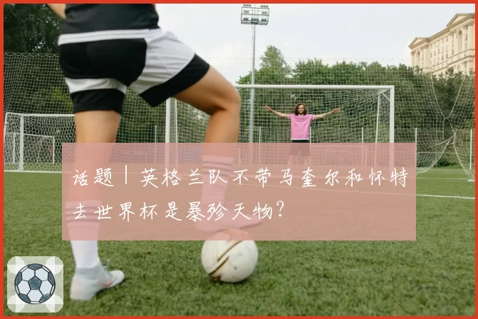 话题｜英格兰队不带马奎尔和怀特去世界杯是暴殄天物？