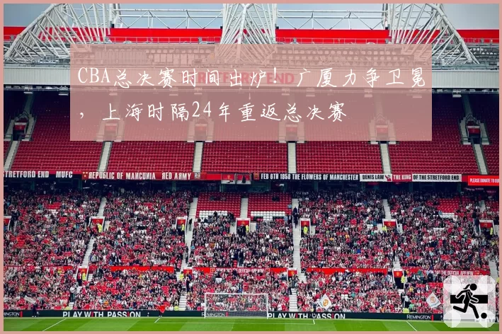 CBA总决赛时间出炉！广厦力争卫冕，上海时隔24年重返总决赛