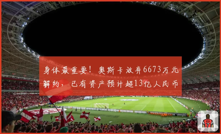身体最重要！奥斯卡放弃6673万元解约，已有资产预计超13亿人民币